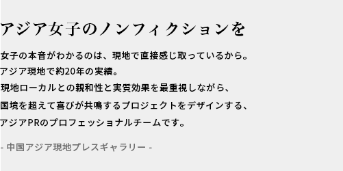アジアのREALへ響くプロモーションを / ASIA現地で10年以上の実績。現地ローカルとの親和性と効果を重視しながらセンスよくおしゃれなPRをデザインするアジアPRのプロフェッショナルチームです。