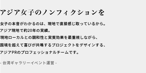 アジアのREALへ響くプロモーションを / ASIA現地で10年以上の実績。現地ローカルとの親和性と効果を重視しながらセンスよくおしゃれなPRをデザインするアジアPRのプロフェッショナルチームです。