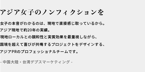 アジアのREALへ響くプロモーションを / ASIA現地で10年以上の実績。現地ローカルとの親和性と効果を重視しながらセンスよくおしゃれなPRをデザインするアジアPRのプロフェッショナルチームです。