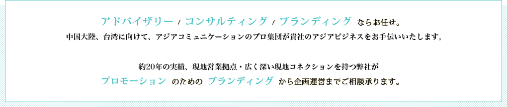 アドバイザリー  /  コンサルティング  /  ブランディング  ならお任せ。 中国圏に向けてのインバウンドビジネスをお手伝いいたします。現地営業拠点、PR業務経験や現地コネクションを持つ弊社が、プロモーション のための  ブランディング  から企画運営までご相談承ります。