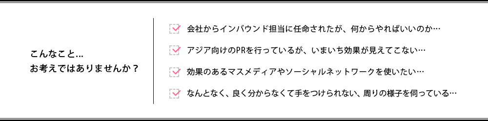 こんなこと...お考えではありませんか? / 会社からインバウンド担当に任命されたが、何からやればいいのか… / アジア向けのPRを行っているが、いまいち効果が見えてこない… / 効果のあるマスメディアやソーシャルネットワークを使いたい… / なんとなく、良く分からなくて手をつけられない、周りの様子を伺っている…