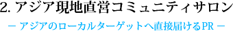 2. アジア現地直営コミュニティサロン - アジアのローカルターゲットへ直接届けるPR -