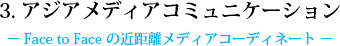 3. アジアメディアコミュニケーション - Face to Face の近距離メディアコーディネート -
