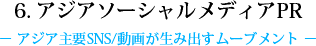 6. アジアソーシャルメディアPR - アジア主要SNS/動画が生み出すムーブメント -